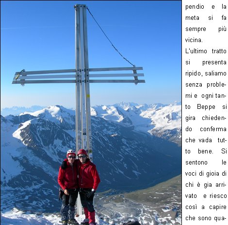 La partenza per queste salite  sempre  emozionante, appare quasi come un gioco, il gioco del silenzio; una forza mi travolge,  preme e mi attrae verso lalto, mentre dentro di me continuo a pensare se c la far, intanto sono entrata in quel mondo e devo concentrarmi sui miei movimenti, perch fino lass devo arrivare.
C qualcuno che mi aspetta, mi sono data appuntamento.
Il silenzio mi circonda, alzo lo sguardo per controllare davanti a me,vedo che comincia ad albeggiare: la giornata si prospetta serena, ottima per la salita.
Sono talmente presa da me stessa mentre salgo il canalino e colgo ben poco di ci che mi sta attorno in questo momento. Roberto mi invita a  non fermarmi, ma di proseguire perch poi avr il tempo che vorr  per guardare dietro di me.
Mi ritrovo fuori da questo passaggio, una piccola sosta e bevo del the, scambio due chiacchiere con  Roberto: per lui pare sia una passeggiata, ha lasciato che Beppe  facesse da capo cordata.
Si riparte, si attraversa a destra per risalire il ripido pendio e la meta si fa sempre pi vicina.
Lultimo tratto si presenta ripido, saliamo senza problemi e  ogni tanto Beppe si gira  chiedendo conferma che vada  tutto bene. Si sentono le voci di gioia di chi  gia arrivato  e riesco cos a capire che sono quasi arrivata.
Ma che montagna meravigliosa! Guardando  verso la cima c  lazzurro del cielo che si scaglia contro la parte pi alta della vetta:  una visione sorprendente, meraviglioso questo effetto.
Ora siamo in prossimit dellanticima, superiamo le roccette, poi il traversino: siamo arrivati alla  cima.
In quel preciso momento vengo pervasa da  un senso di libert.
Avevo un appuntamento su quella cima ed eccomi puntuale.
Certamente  stata una salita molto significativa, la montagna ancora una volta mi ha dato una lezione di vita.
La vita  fatta per essere vissuta e  per capire cosa vuole devi entrare nel cuore della situazione e cos  stato.
Grazie ai componenti della mia cordata che hanno lasciato che vivessi ogni momento della salita nel silenzio pi profondo senza chiedermi perch.
	    Patrizia P.
